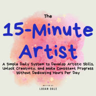 The 15-Minute Artist: A Simple Daily System to Develop Artistic Skills, Unlock Creativity, and Make Consistent Progress Without Dedicating Hours Per Day