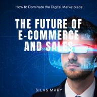 The Future of E-Commerce and Sales: How to Dominate the Digital Marketplace