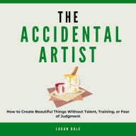 The Accidental Artist: How to Create Beautiful Things Without Talent, Training, or Fear of Judgment