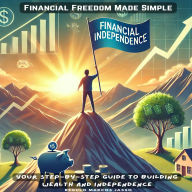 Financial Freedom Made Simple: Your Step-by-Step Guide to Building Wealth and Independence
