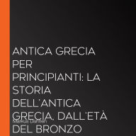 Antica Grecia per principianti: La storia dell'Antica Grecia, dall'Età del Bronzo all'Ellenismo e da Apollo a Zeus, raccontata in modo emozionante e divertente.
