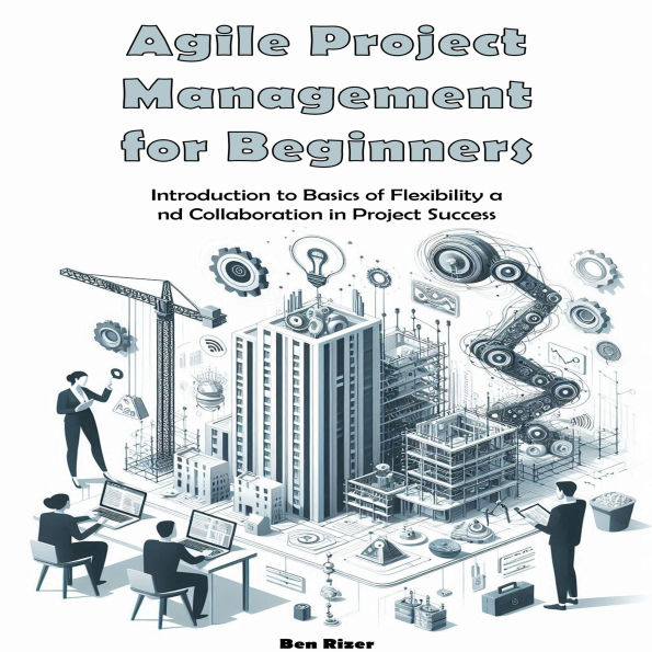 Agile Project Management for Beginners: Introduction to Basics of Flexibility and Collaboration in Project Success