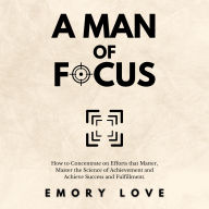 A Man of Focus: How to Concentrate on Efforts that Matter, Master the Science of Achievement and Achieve Success and Fulfillment.