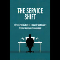 The Service Shift: Service Psychology To Empower And Inspire Stellar Employee Engagement