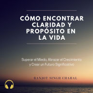 Cómo Encontrar Claridad y Propósito en la Vida: Superar el Miedo, Abrazar el Crecimiento y Crear un Futuro Significativo