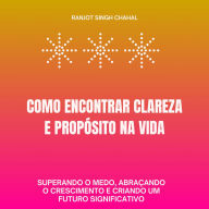 Como Encontrar Clareza e Propósito na Vida: Superando o Medo, Abraçando o Crescimento e Criando um Futuro Significativo