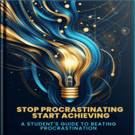 Stop Procrastinating, Start Achieving: The Student's Guide to Beating Procrastination