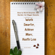 Work Smarter, Achieve More, Hustle Less: How to Work Smarter, Not Harder, for Bigger Results