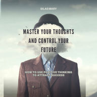 Master Your Thoughts and Control Your Future: How to Use Positive Thinking to Attract Success