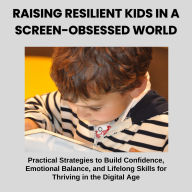 Raising Resilient Kids in a Screen-Obsessed World: Practical Strategies to Build Confidence, Emotional Balance, and Lifelong Skills for Thriving in the Digital Age