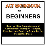 ACT Workbook for Beginners: Step-by-Step Acceptance and Commitment Therapy Strategies, Exercises, and Real-Life Examples for Mental Wellness