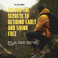 Unlock the Secrets to Retiring Early and Living Free. How to Create Financial Freedom Faster Than You Think: Unlock the Secrets to Retiring Early and Living Free. How to Create Financial Freedom Faster Than You Think
