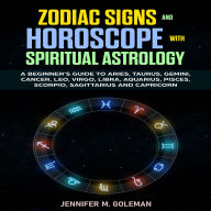 Zodiac Signs and Horoscope with Spiritual Astrology: A Beginner's Guide to Aries, Taurus, Gemini, Cancer, Leo, Virgo, Libra, Aquarius, Pisces, Scorpio, Sagittarius, and Capricorn