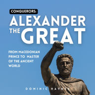 Conquerors: Alexander the Great: From Macedonian Prince to Master of the Ancient World