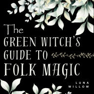 The Green Witch's Guide to Folk Magic: Herbal Remedies, Plant Wisdom, and Everyday Spells for New Witches - A Beginner-Friendly Journey into Green Witchcraft, Herbal Healing, and Practical Nature Magic