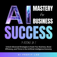 AI Mastery for Business Success 3 Books in 1: Unlock Advanced Strategies to Scale Your Business, Boost Efficiency, and Thrive in the Artificial Intelligence Economy
