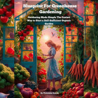 Blueprint For Greenhouse Gardening: Made Simple The Easiest Way To Start a Self-Sufficient Organic Garden