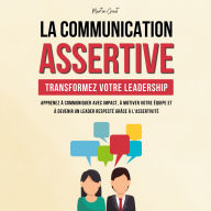 La Communication Assertive - Transformez Votre Leadership: Apprenez à Communiquer Avec Impact, à Motiver Votre Équipe et à Devenir un Leader Respecté Grâce à l'Assertivité