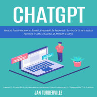 Chatgpt: Manual Para Principiantes Sobre La Ingeniería De Prompts El Futuro De La Inteligencia Artificial Y Cómo Utilizarla De Manera Efectiva (Libera El Poder De La Inteligencia Artificial Para Conseguir El Trabajo De Tus Sueños)
