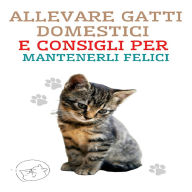 Allevare Gatti Domestici e Consigli per Mantenerli Felici: La migliore guida per capire e amare il tuo gatto