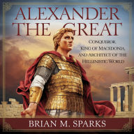 Alexander the Great: Conqueror, King of Macedonia, and Architect of the Hellenistic World: An Audiobook on the Life, Legacy, and Conquests of Alexander the Great - A Comprehensive Biography
