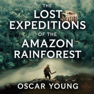 The Lost Expeditions of the Amazon Rainforest: The True Stories of Exploration, Survival, and Mystery in the Heart of the Jungle