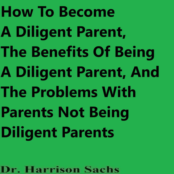 How To Become A Diligent Parent, The Benefits Of Being A Diligent Parent, And The Problems With Parents Not Being Diligent Parents