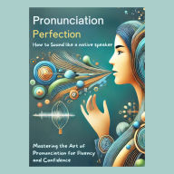 Pronunciation Perfection: How to Sound Like a Native Speaker: Mastering the Art of Pronunciation for Fluency and Confidence