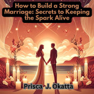How to Build a Strong Marriage: Secrets to Keeping the Spark Alive