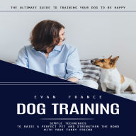 Dog Training: The Ultimate Guide to Training Your Dog to Be Happy (Simple Techniques to Raise a Perfect Pet and Strengthen the Bond With Your Furry Friend)
