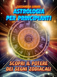 Astrologia per Principianti: Scopri il Potere dei Segni Zodiacali: Una guida semplice e completa per tutti per comprendere l'influenza delle stelle e degli astri nella tua vita
