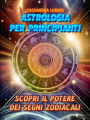 Astrologia per Principianti: Scopri il Potere dei Segni Zodiacali: Una guida semplice e completa per tutti per comprendere l'influenza delle stelle e degli astri nella tua vita