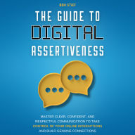 The Guide to Digital Assertiveness: Master Clear, Confident, and Respectful Communication to Take Control of Your Online Interactions and Build Genuine Connections