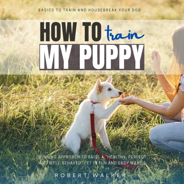 How to Train My Puppy::: Basics to Train and Housebreak Your Dog [Winning Approach to Raise a “Healthy, Perfect, and Well-Behaved” Pet in Fun and Easy Ways.]