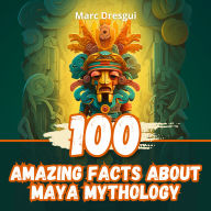 100 Amazing Facts about Maya Mythology: Mysterious Rituals of a Legendary Civilization