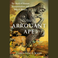 The Arrogant Ape: The Myth of Human Exceptionalism and Why It Matters