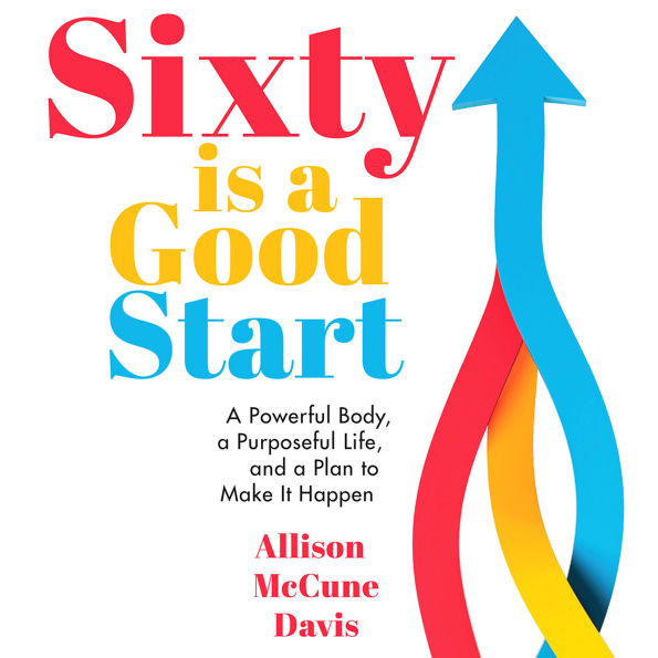 Sixty is a Good Start: A Powerful Body, a Purposeful Life, and a Plan to Make It Happen