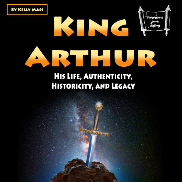 King Arthur: His Life, Authenticity, Historicity, and Legacy