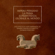 Impero persiano: la prima superpotenza globale al mondo: Una civiltà di vaste dimensioni, di grande visione e di impatto globale duraturo