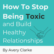 How To Stop Being Toxic and Build Healthy Relationships: Become Self-Aware, Stop Narcissistic Behaviors, and Restore Inner Peace in 7 Steps