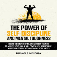 The Power of Self-Discipline and Mental Toughness: How to Use Self-Control and Mindset Training to Achieve Your Goals. Will Power, Self-Acceptance, Boost Self-Confidence and Change Your Habits