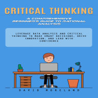 Critical Thinking: A Comprehensive Beginner's Guide to Rational Analysis (Leverage Data Analysis and Critical Thinking to Make Smart Decisions, Drive Innovation, and Lead With Confidence)