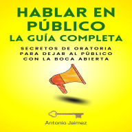 Hablar en Público, la Guía Completa: Secretos De Oratoria Para Dejar Al Público Con La Boca Abierta