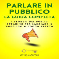 Parlare In Pubblico, La Guida Completa: I segreti del public speaking per lasciare il pubblico a bocca aperta