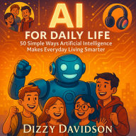 AI for Daily Life: 50 Simple Ways Artificial Intelligence Makes Everyday Living Smarter: Practical AI for Everyday Living-50 Smart Ways to Simplify, Secure, and Supercharge Your World