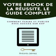 Votre Ebook De La Réussite, Le Guide Complet: Comment écrire et publier avec succès sur KDP