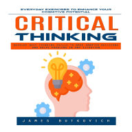 Critical Thinking: Everyday Exercises to Enhance Your Cognitive Potential (Develop Deep Thinking Skills to Make Smarter Decisions and Solve Problems in Any Situation)