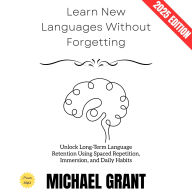 Learn New Languages Without Forgetting:: Unlock Long-Term Language Retention Using Spaced Repetition, Immersion, and Daily Habits
