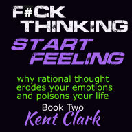 Fuck Thinking - Start Feeling: why rational thought erodes your emotions and poisons your life