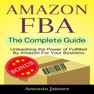 Amazon FBA, the Complete Guide: Unleashing the Power of Fulfilled By Amazon For Your Business